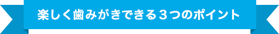 楽しく歯みがきできる3つのポイント
