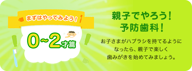 まずはやってみよう!! 0～2才篇 親子でやろう!予防歯科! お子さまがハブラシを持てるようになったら、親子で楽しく歯みがきを始めてみましょう。