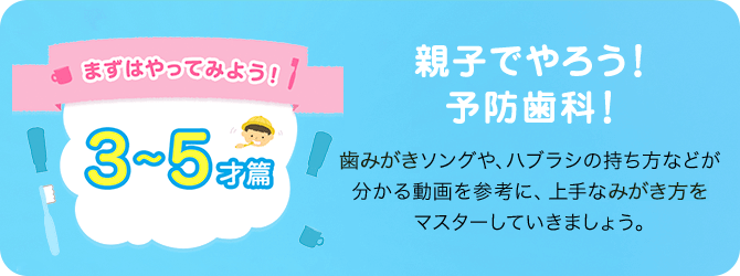 まずはやってみよう!! 3～5才篇 親子でやろう!予防歯科! 歯みがきソングや、ハブラシの持ち方などが分かる動画を参考に、上手なみがき方をマスターしていきましょう。