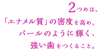 ふたつめは、「エナメル質」の密度を高め、パールのように輝く、白く強い歯をつくること。